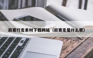 章丘寂寞行走素材下载网站（寂寞走是什么歌）