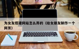 章丘为女友搭建网站怎么弄的（给女朋友制作一个网页）