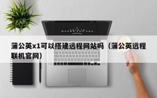 章丘蒲公英x1可以搭建远程网站吗（蒲公英远程联机官网）