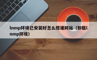 章丘lnmp环境已安装好怎么搭建网站（卸载lnmp环境）